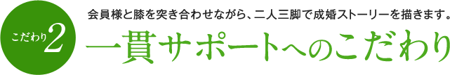 （こだわり2）一貫サポートへのこだわり　会員様と膝を突き合わせながら、二人三脚で成婚ストーリーを描きます。