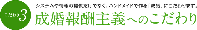 （こだわり3）成婚報酬主義へのこだわり　システムや情報の提供だけでなく、ハンドメイドで作る「成婚」にこだわります。