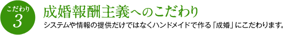 （こだわり3）成婚報酬主義へのこだわり　システムや情報の提供だけではなくハンドメイドで作る「成婚」にこだわります。