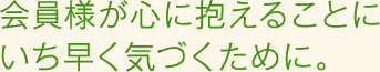 会員様が心に抱えることにいち早く気づくために。