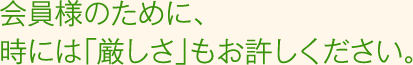 会員様のために、時には「厳しさ」もお許しください。