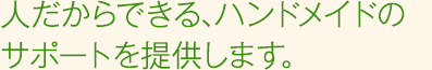 人だからできる、オーダーメイドのサポートを提供します。