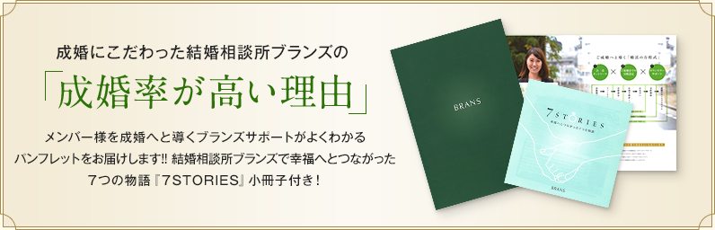 成婚にこだわったBRANS婚活サロンの「成婚率が高い理由」メンバー様を成婚へと導くブランズサポートがよくわかるパンフレットをお届けします!! ブランズで幸福へとつながった7つの物語『7STORIES』小冊子付き！