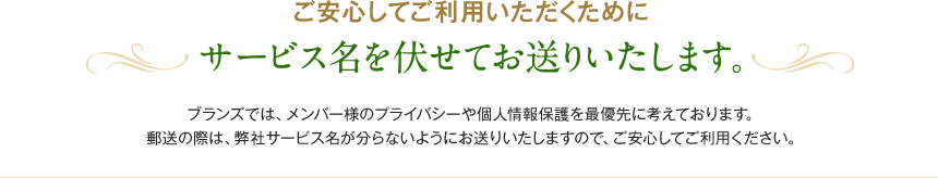 ご安心してご利用いただくためにサービス名を伏せてお送りいたします。ブランズでは、メンバー様のプライバシーや個人情報保護を最優先に考えております。郵送の際は、弊社サービス名が分らないようにお送りいたしますので、ご安心してご利用ください。