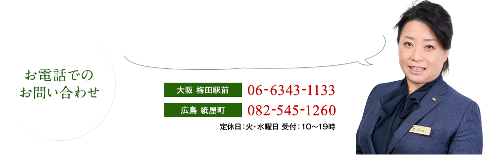 （お電話でのお問い合わせ）その他ご不明な点はお気軽にお問い合わせください。どんな小さなことでも真摯に対応いたします。［大阪 梅田駅前］06-6343-1133［広島 紙屋町］082-545-1260［神戸 旧居留地］078-325-5552　定休日：火・水曜日 受付：10～19時