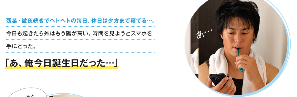 残業・徹夜続きでヘトヘトの毎日、休日は夕方まで寝てる…。今日も起きたら外はもう陽が高い。時間を見ようとスマホを手にとった。「あ、俺今日誕生日だった…」