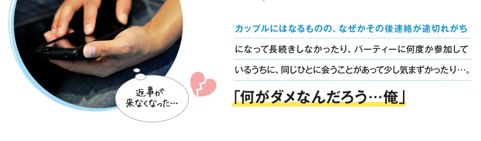 カップルにはなるものの、なぜかその後連絡が途切れがちになって長続きしなかったり、パーティーに何度か参加しているうちに、同じひとに会うことがあって少し気まずかったり…。「何がダメなんだろう…俺」