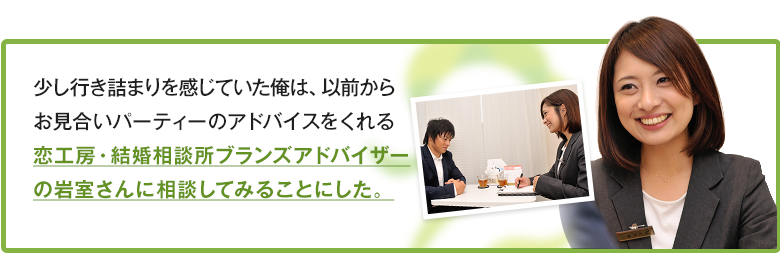 少し行き詰まりを感じていた俺は、以前からお見合いパーティーのアドバイスをくれる恋工房・BRANSアドバイザーの岩室さんに相談してみることにした。