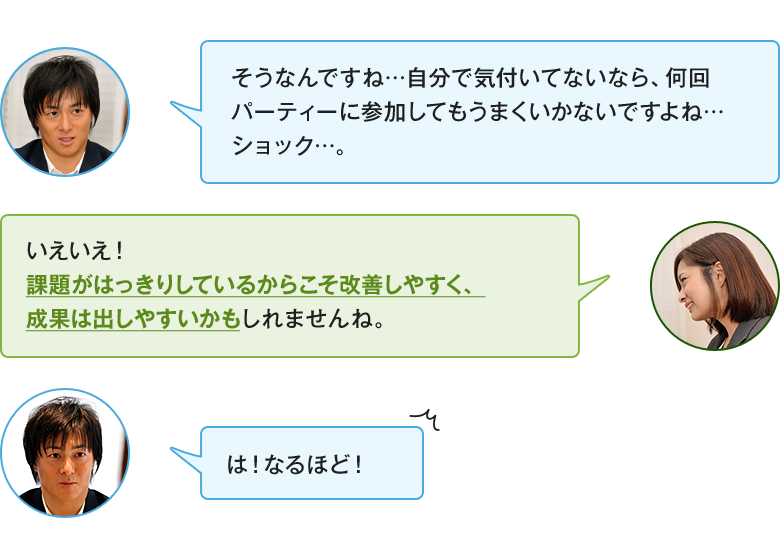 「そうなんですね…自分で気付いてないなら、何回パーティーに参加してもうまくいかないですよね…ショック…。」「いえいえ！課題がはっきりしているからこそ改善しやすく、成果は出しやすいかもしれませんね。」「は！なるほど！」