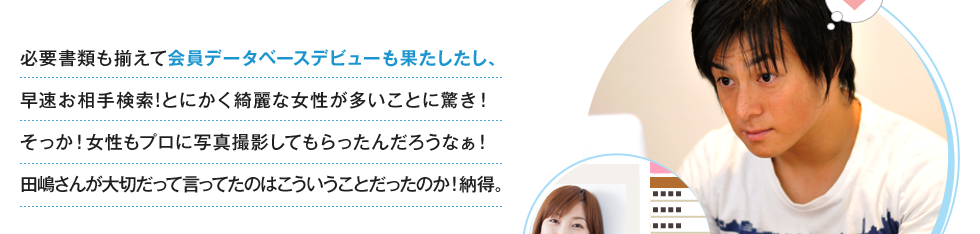 必要書類も揃えて会員データベースデビューも果たしたし、早速お相手検索!とにかく綺麗な女性が多いことに驚き！そっか！女性もプロに写真撮影してもらったんだろうなぁ！田嶋さんが大切だって言ってたのはこういうことだったのか！納得。