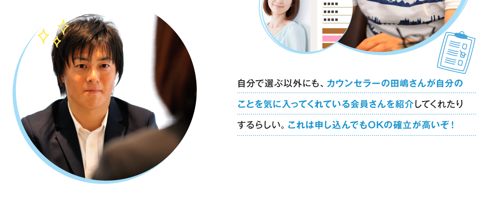 自分で選ぶ以外にも、カウンセラーの田嶋さんが自分のことを気に入ってくれている会員さんを紹介してくれたりするらしい。これは申し込んでもOKの確立が高いぞ！