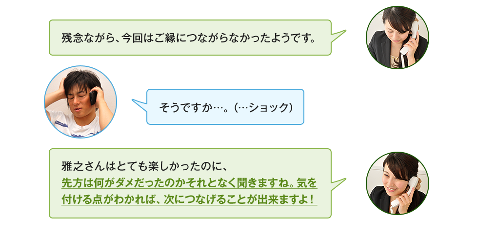 「残念ながら、今回はご縁につながらなかったようです。」「そうですか…。（…ショック）」「雅之さんはとても楽しかったのに、先方は何がダメだったのかそれとなく聞きますね。気を付ける点がわかれば、次につなげることが出来ますよ！」