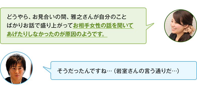 「どうやら、お見合いの間、雅之さんが自分のことばかりお話で盛り上がってお相手女性の話を聞いてあげたりしなかったのが原因のようです。」「そうだったんですね…（岩室さんの言う通りだ…）」