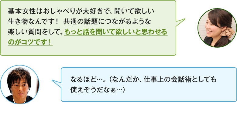 「基本女性はおしゃべりが大好きで、聞いて欲しい生き物なんです！共通の話題につながるような楽しい質問をして、もっと話を聞いて欲しいと思わせるのがコツです！」「なるほど…。（なんだか、仕事上の会話術としても使えそうだなぁ…）」