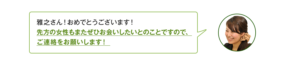 雅之さん！おめでとうございます！先方の女性もまたぜひお会いしたいとのことですので、ご連絡をお願いします！