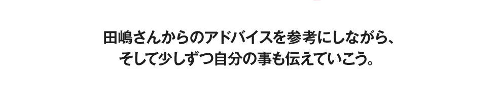 田嶋さんからのアドバイスを参考にしながら、そして少しずつ自分の事も伝えていこう。