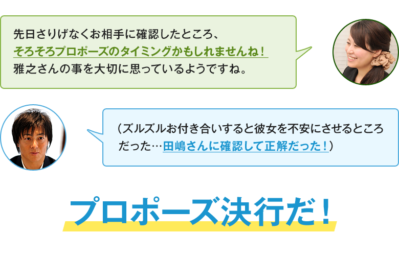 「先日さりげなくお相手に確認したところ、そろそろプロポーズのタイミングかもしれませんね！雅之さんの事を大切に思っているようですね。」「（ズルズルお付き合いすると彼女を不安にさせるところだった…田嶋さんに確認して正解だった！）」プロポーズ決行だ！