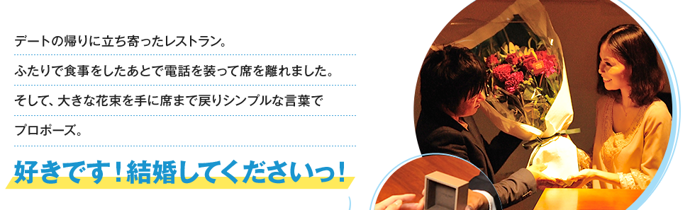 デートの帰りに立ち寄ったレストラン。ふたりで食事をしたあとで電話を装って席を離れました。そして、大きな花束を手に席まで戻りシンプルな言葉でプロポーズ。好きです！結婚してくださいっ！