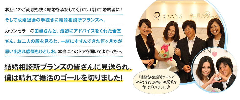 お互いのご両親も快く結婚を承諾してくれて、晴れて婚約者に！そして成婚退会の手続きにBRANSサロンへ。カウンセラーの田嶋さんと、最初にアドバイスをくれた岩室さん、お二人の顔を見ると、一緒にすすんできた何ヶ月かが思い出され感慨もひとしお。本当にこのドアを開いてよかった…。BRANSの皆さんに見送られ、僕は晴れて婚活のゴールを切りました！