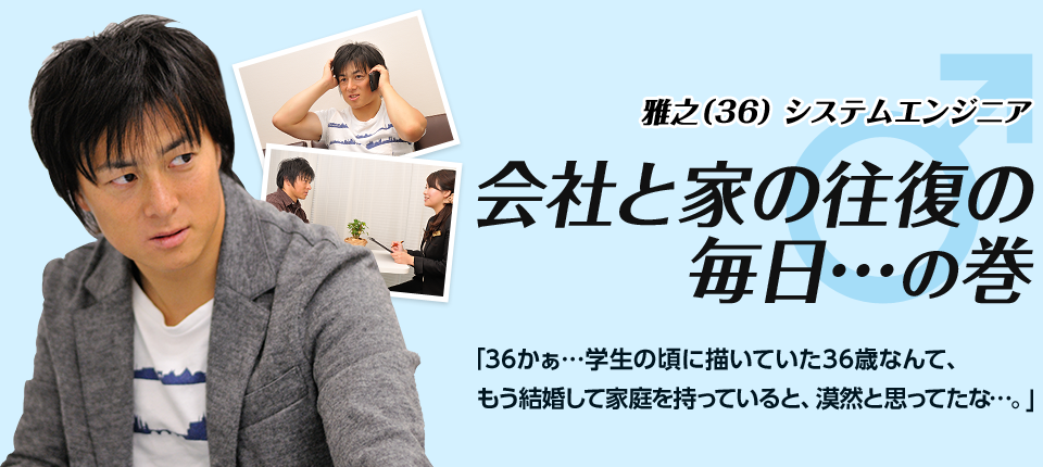 ［雅之（36）システムエンジニア］会社と家の往復の毎日…の巻　「36かぁ…学生の頃に描いていた36歳なんて、もう結婚して家庭を持っていると、漠然と思ってたな…。」