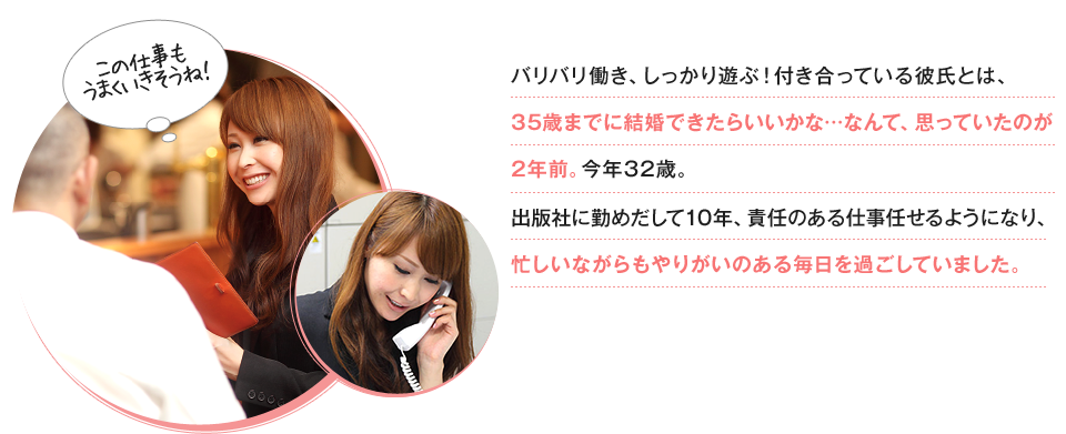 バリバリ働き、しっかり遊ぶ！付き合っている彼氏とは、35歳までに結婚できたらいいかな…なんて、思っていたのが2年前。今年32歳。出版社に勤めだして10年、責任のある仕事任せるようになり、忙しいながらもやりがいのある毎日を過ごしていました。