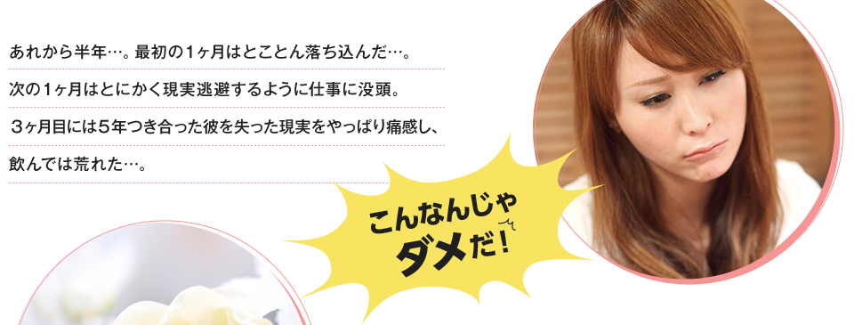 あれから半年…。最初の1ヶ月はとことん落ち込んだ…。次の1ヶ月はとにかく現実逃避するように仕事に没頭。3ヶ月目には5年つき合った彼を失った現実をやっぱり痛感し、飲んでは荒れた…。こんなんじゃダメだ！