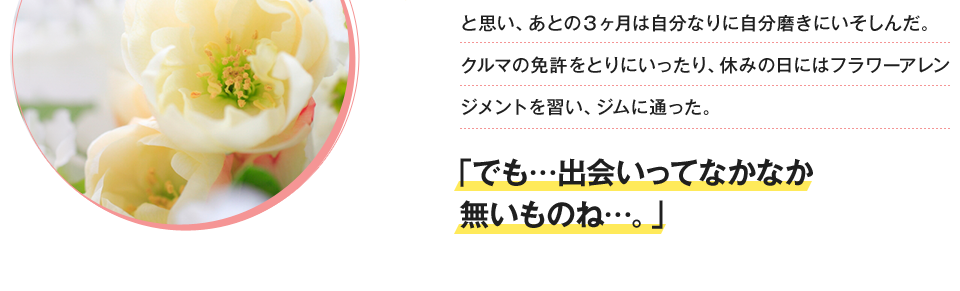 と思い、あとの3ヶ月は自分なりに自分磨きにいそしんだ。クルマの免許をとりにいったり、休みの日にはフラワーアレンジメントを習い、ジムに通った。「でも…出会いってなかなか無いものね…。」