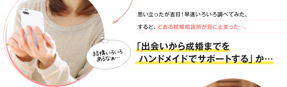 思い立ったが吉日！早速いろいろ調べてみた。すると、とある結婚相談所が目に止まった…。「出会いから成婚までをハンドメイドでサポートする」か…