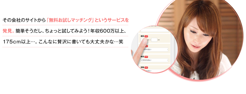 その会社のサイトから「無料お試しマッチング」というサービスを発見。簡単そうだし、ちょっと試してみよう！年収600万以上、175cm以上…。こんなに贅沢に書いても大丈夫かな…笑