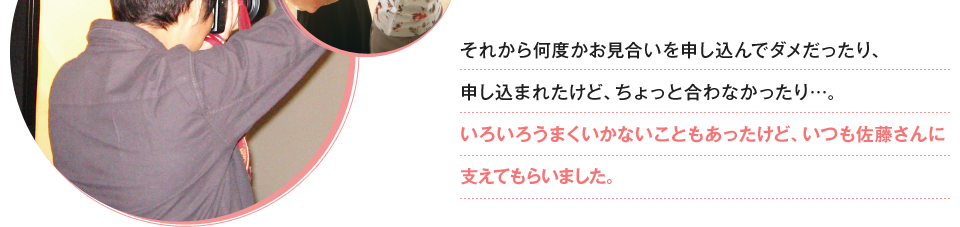 それから何度かお見合いを申し込んでダメだったり、申し込まれたけど、ちょっと合わなかったり…。いろいろうまくいかないこともあったけど、いつも佐藤さんに支えてもらいました。