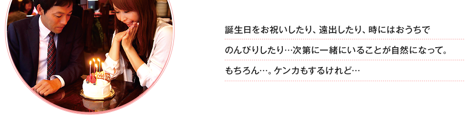 誕生日をお祝いしたり、遠出したり、時にはおうちでのんびりしたり…次第に一緒にいることが自然になって。もちろん…。ケンカもするけれど…