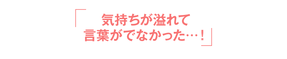 「気持ちが溢れて言葉がでなかった…！」