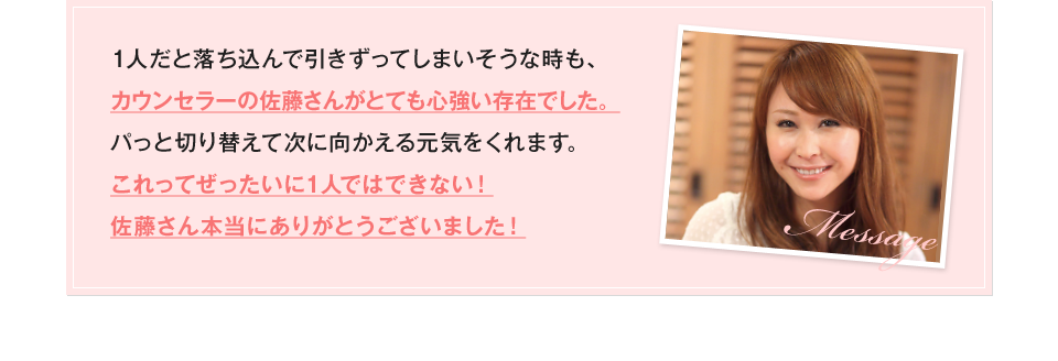 1人だと落ち込んで引きずってしまいそうな時も、カウンセラーの佐藤さんがとても心強い存在でした。パっと切り替えて次に向かえる元気をくれます。これってぜったいに1人ではできない！佐藤さん本当にありがとうございました！