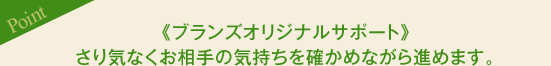 ［Point］《ブランズオリジナルサポート》さり気なくお相手の気持ちを確かめながら進めます。