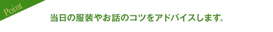 当日の服装やお話のコツをアドバイスします。