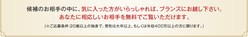 候補のお相手の中に、気に入った方がいらっしゃれば、ブランズにお越し下さい。あなたに相応しいお相手を無料でご覧いただけます。（※ご応募条件：20歳以上の独身で、男性は大卒以上、もしくは年収400万以上の方に限ります。）