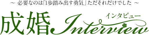 ～ 必要なのは「1歩踏み出す勇気」ただそれだけでした ～　成婚インタビュー