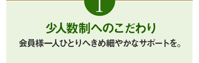 こだわり1 少人数制へのこだわり会員様一人ひとりへきめ細やかなサポートを。