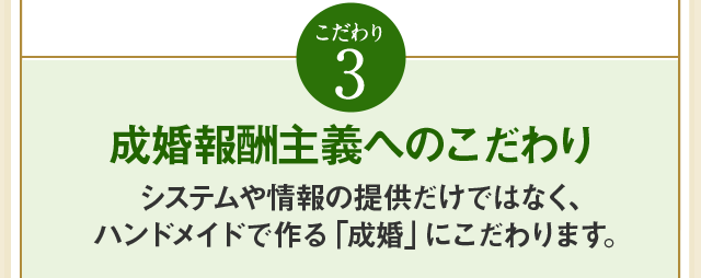 こだわり3 成婚報酬主義へのこだわりシステムや情報の提供だけではなく、ハンドメイドで作る「成婚」にこだわります。