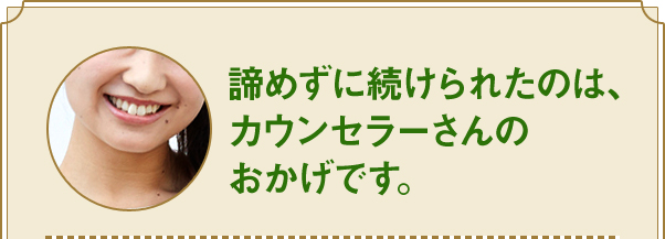 諦めずに続けられたのは、カウンセラーさんの おかげです。