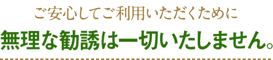 ご安心してご利用いただくために無理な勧誘は一切いたしません。