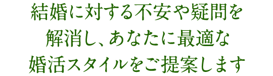 結婚に対する不安や疑問を 解消し、あなたに最適な 婚活スタイルをご提案します